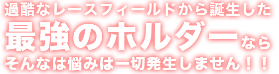 過酷なレースフィールドから誕生した最強のホルダーならそんな悩みは一切発生しません！！